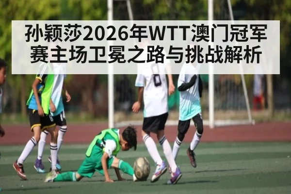 孙颖莎2026年WTT澳门冠军赛主场卫冕之路与挑战解析 - kaiyun