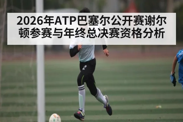 2026年ATP巴塞尔公开赛谢尔顿参赛与年终总决赛资格分析 - kaiyun